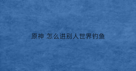 “原神怎么进别人世界钓鱼(原神钓鱼去别人的世界)